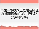 白城一级铁路工程建造师证在哪里报考(白城一级铁路建造师报考)