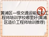 黄浦区一级交通运输造价工程师培训学校哪里好(黄浦区造价工程师培训推荐)