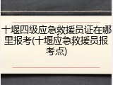 十堰四级应急救援员证在哪里报考(十堰应急救援员报考点)