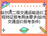 哈尔滨二级交通运输造价工程师证报考具体要求(哈市交通造价报考条件)