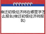 宿迁初级经济师在哪里学怎么报名(宿迁初级经济师报名)