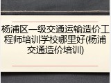 杨浦区一级交通运输造价工程师培训学校哪里好(杨浦交通造价培训)