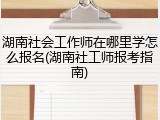 湖南社会工作师在哪里学怎么报名(湖南社工师报考指南)