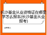 长沙基金从业资格证在哪里学怎么报名(长沙基金从业报考)