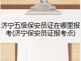济宁五级保安员证在哪里报考(济宁保安员证报考点)