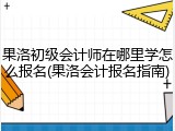 果洛初级会计师在哪里学怎么报名(果洛会计报名指南)
