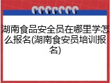 湖南食品安全员在哪里学怎么报名(湖南食安员培训报名)