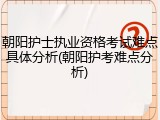 朝阳护士执业资格考试难点具体分析(朝阳护考难点分析)