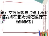 黄石交通运输总监理工程师证在哪里报考(黄石监理工程师报考)