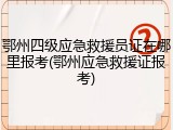 鄂州四级应急救援员证在哪里报考(鄂州应急救援证报考)