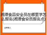 湘潭食品安全员在哪里学怎么报名(湘潭食安员报名点)