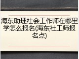 海东助理社会工作师在哪里学怎么报名(海东社工师报名点)