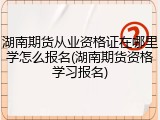 湖南期货从业资格证在哪里学怎么报名(湖南期货资格学习报名)