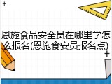恩施食品安全员在哪里学怎么报名(恩施食安员报名点)