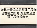 湖北交通运输总监理工程师证在哪里报考(湖北交通监理工程师报考点)
