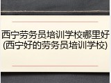 西宁劳务员培训学校哪里好(西宁好的劳务员培训学校)