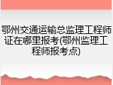 鄂州交通运输总监理工程师证在哪里报考(鄂州监理工程师报考点)