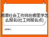 湘潭社会工作师在哪里学怎么报名(社工师报名点)
