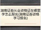 湖南证券从业资格证在哪里学怎么报名(湖南证券资格学习报名)