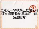 黑龙江一级铁路工程建造师证在哪里报考(黑龙江一建铁路报考)