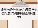 扬州初级经济师在哪里学怎么报名(扬州初级经济师报考)