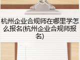 杭州企业合规师在哪里学怎么报名(杭州企业合规师报名)