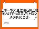 上海一级交通运输造价工程师培训学校哪里好(上海交通造价师培训)