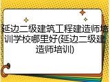 延边二级建筑工程建造师培训学校哪里好(延边二级建造师培训)