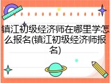 镇江初级经济师在哪里学怎么报名(镇江初级经济师报名)
