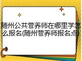 随州公共营养师在哪里学怎么报名(随州营养师报名点)