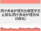 西宁养老护理员在哪里学怎么报名(西宁养老护理员培训报名)