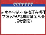 湖南基金从业资格证在哪里学怎么报名(湖南基金从业报考指南)