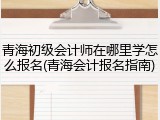青海初级会计师在哪里学怎么报名(青海会计报名指南)