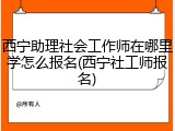 西宁助理社会工作师在哪里学怎么报名(西宁社工师报名)