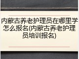 内蒙古养老护理员在哪里学怎么报名(内蒙古养老护理员培训报名)