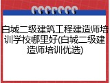 白城二级建筑工程建造师培训学校哪里好(白城二级建造师培训优选)