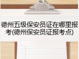 德州五级保安员证在哪里报考(德州保安员证报考点)