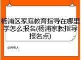 杨浦区家庭教育指导在哪里学怎么报名(杨浦家教指导报名点)