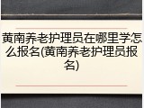 黄南养老护理员在哪里学怎么报名(黄南养老护理员报名)