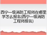 西宁一级消防工程师在哪里学怎么报名(西宁一级消防工程师报名)
