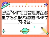 恩施PMP项目管理师在哪里学怎么报名(恩施PMP学习报名)