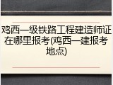 鸡西一级铁路工程建造师证在哪里报考(鸡西一建报考地点)