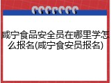 咸宁食品安全员在哪里学怎么报名(咸宁食安员报名)