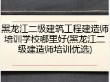 黑龙江二级建筑工程建造师培训学校哪里好(黑龙江二级建造师培训优选)