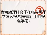青海助理社会工作师在哪里学怎么报名(青海社工师报名学习)