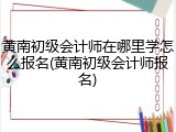 黄南初级会计师在哪里学怎么报名(黄南初级会计师报名)