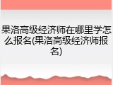 果洛高级经济师在哪里学怎么报名(果洛高级经济师报名)