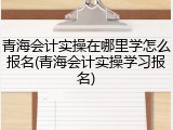 青海会计实操在哪里学怎么报名(青海会计实操学习报名)