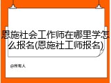 恩施社会工作师在哪里学怎么报名(恩施社工师报名)