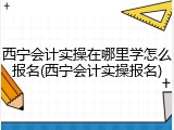 西宁会计实操在哪里学怎么报名(西宁会计实操报名)